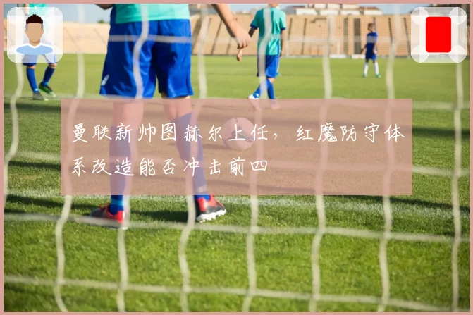 曼联新帅图赫尔上任，红魔防守体系改造能否冲击前四