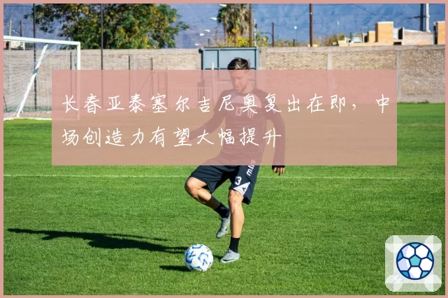长春亚泰塞尔吉尼奥复出在即，中场创造力有望大幅提升