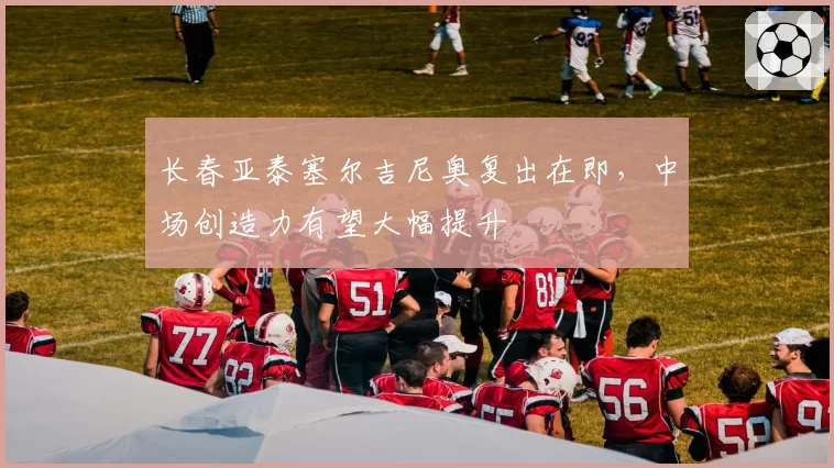 长春亚泰塞尔吉尼奥复出在即，中场创造力有望大幅提升