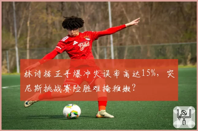 林诗栋正手爆冲失误率高达15%，突尼斯挑战赛险胜难掩稚嫩？
