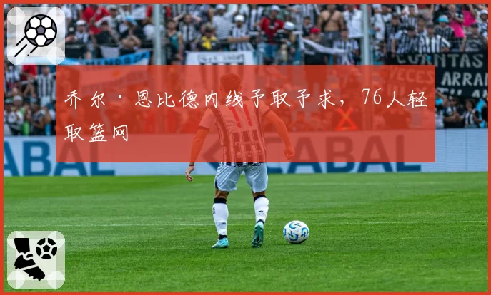 乔尔·恩比德内线予取予求,76人轻取篮网