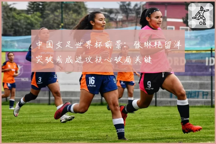 中国女足世界杯前景:张琳艳留洋突破或成进攻核心破局关键
