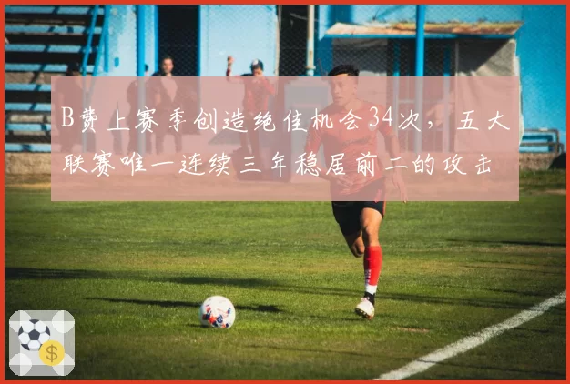 B费上赛季创造绝佳机会34次,五大联赛唯一连续三年稳居前二的攻击中场