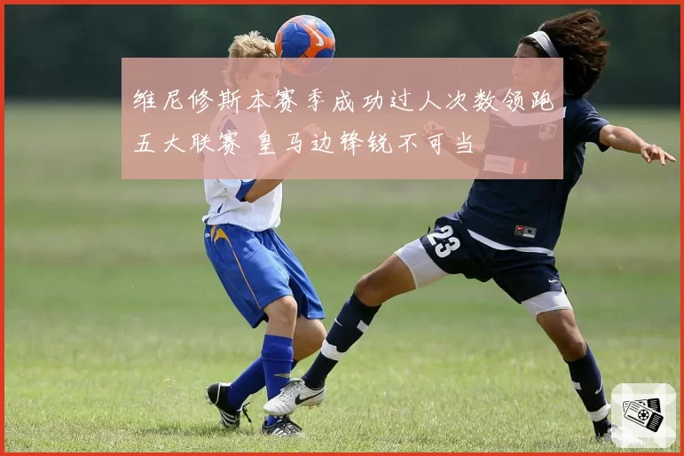 维尼修斯本赛季成功过人次数领跑五大联赛 皇马边锋锐不可当