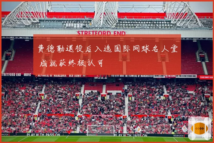 费德勒退役后入选国际网球名人堂 成就获终极认可