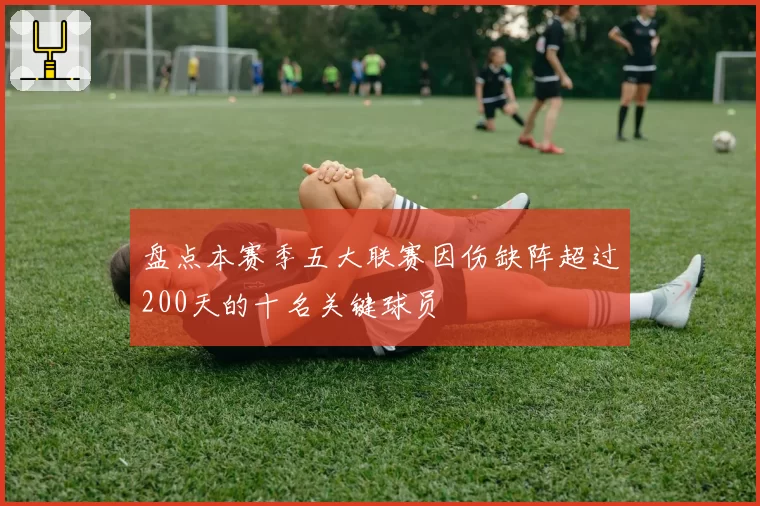 盘点本赛季五大联赛因伤缺阵超过200天的十名关键球员