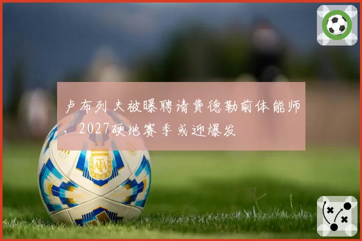 卢布列夫被曝聘请费德勒前体能师，2027硬地赛季或迎爆发