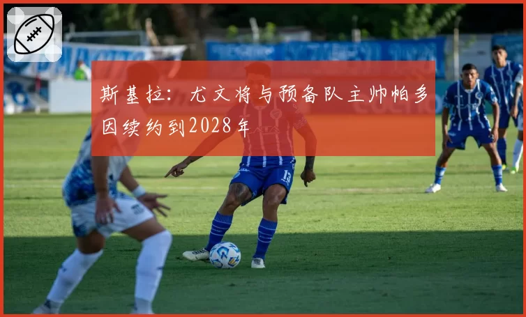 斯基拉：尤文将与预备队主帅帕多因续约到2028年