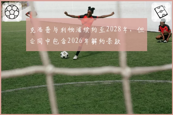 克洛普与利物浦续约至2028年，但合同中包含2026年解约条款