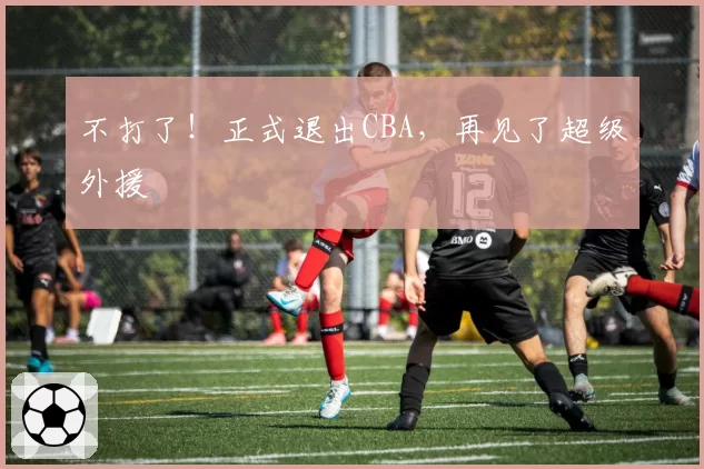 不打了！正式退出CBA，再见了超级外援