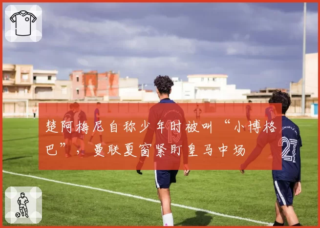 楚阿梅尼自称少年时被叫“小博格巴”，曼联夏窗紧盯皇马中场