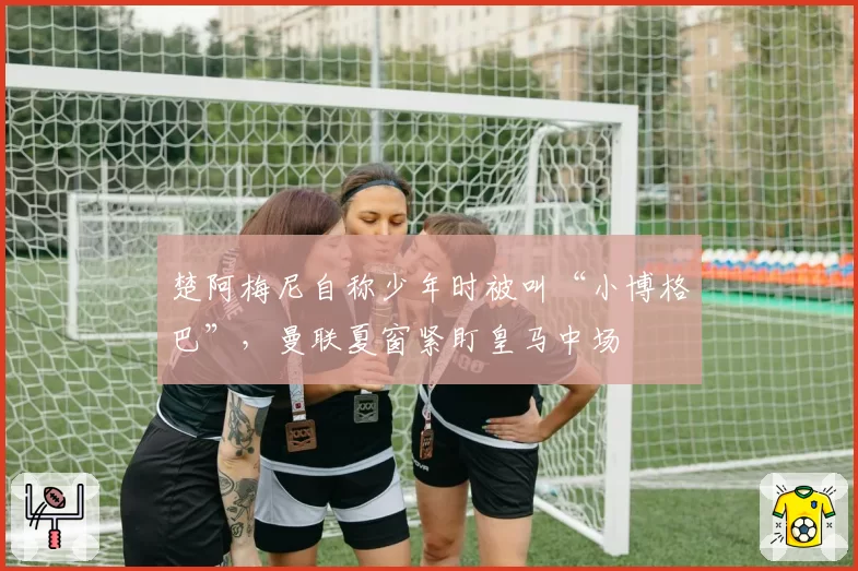 楚阿梅尼自称少年时被叫“小博格巴”，曼联夏窗紧盯皇马中场