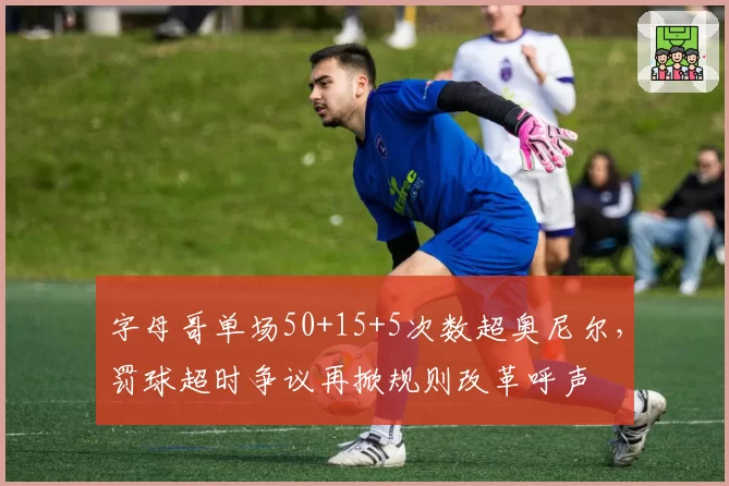 字母哥单场50+15+5次数超奥尼尔，罚球超时争议再掀规则改革呼声