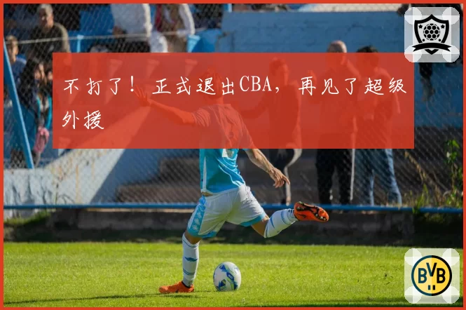 不打了！正式退出CBA，再见了超级外援