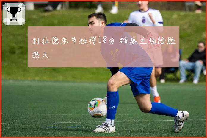 利拉德末节独得18分 雄鹿主场险胜热火