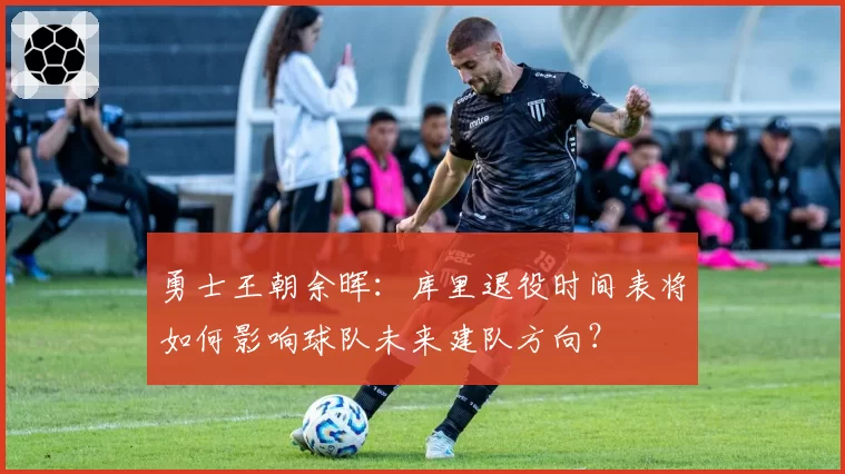 勇士王朝余晖：库里退役时间表将如何影响球队未来建队方向？