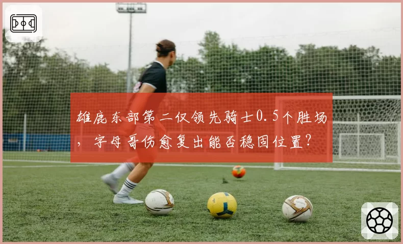 雄鹿东部第二仅领先骑士0.5个胜场，字母哥伤愈复出能否稳固位置？