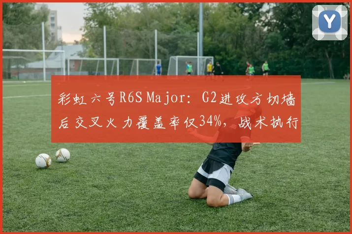 彩虹六号R6S Major：G2进攻方切墙后交叉火力覆盖率仅34%，战术执行出了什么问题？