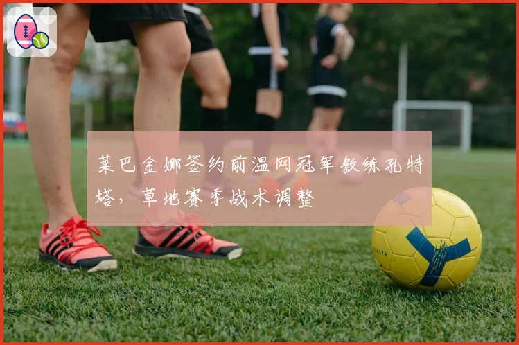 莱巴金娜签约前温网冠军教练孔特塔，草地赛季战术调整