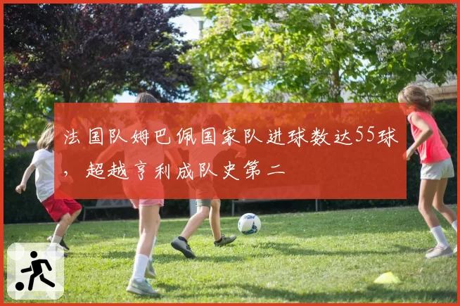 法国队姆巴佩国家队进球数达55球,超越亨利成队史第二