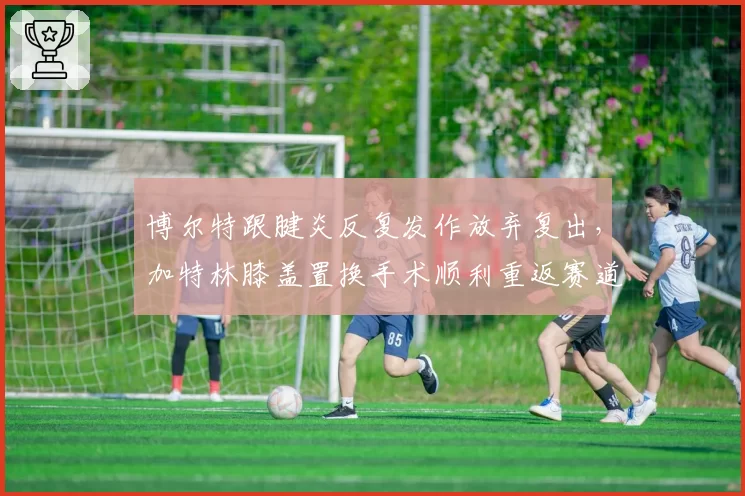 博尔特跟腱炎反复发作放弃复出，加特林膝盖置换手术顺利重返赛道