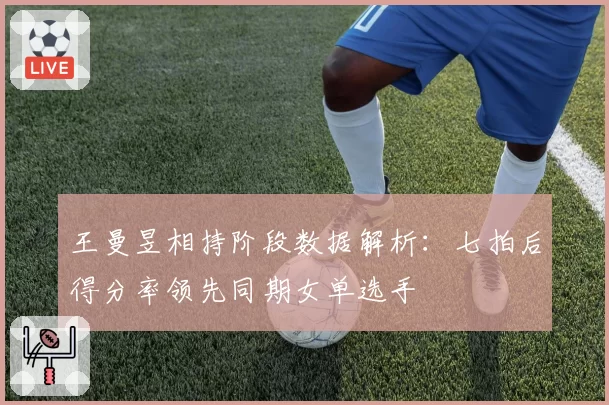 王曼昱相持阶段数据解析：七拍后得分率领先同期女单选手