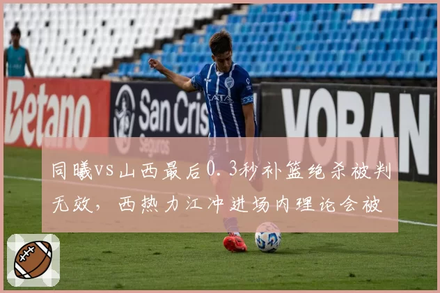 同曦vs山西最后0.3秒补篮绝杀被判无效，西热力江冲进场内理论会被追加停赛吗？