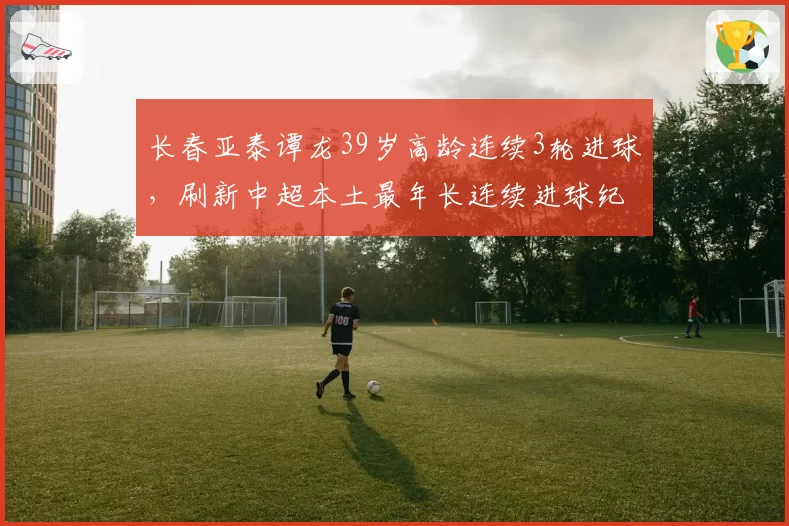 长春亚泰谭龙39岁高龄连续3轮进球,刷新中超本土最年长连续进球纪录