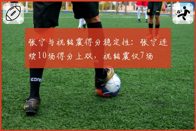 张宁与祝铭震得分稳定性：张宁连续10场得分上双，祝铭震仅7场