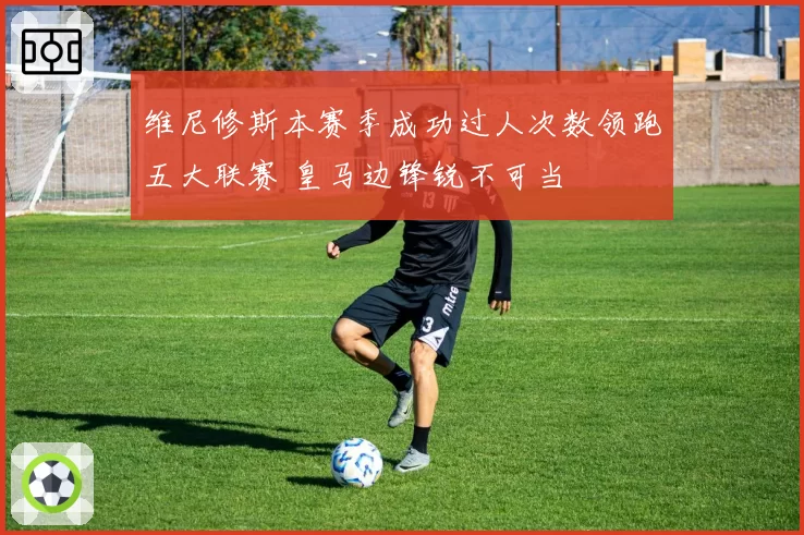 维尼修斯本赛季成功过人次数领跑五大联赛 皇马边锋锐不可当