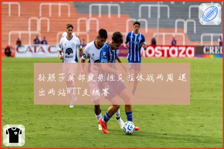 孙颖莎肩部疲劳性炎症休战两周 退出两站WTT支线赛