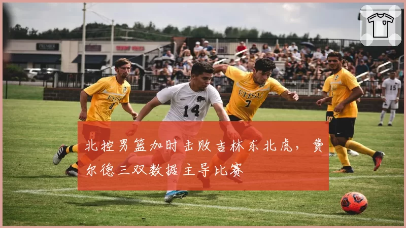 北控男篮加时击败吉林东北虎,费尔德三双数据主导比赛