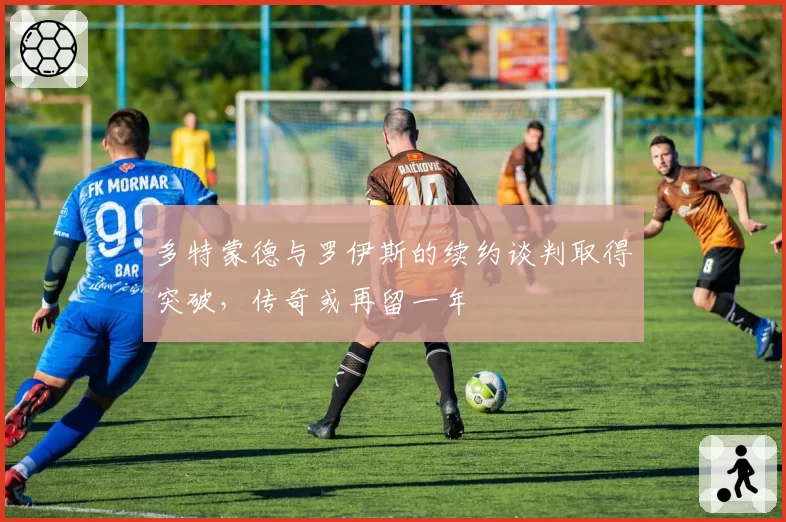 多特蒙德与罗伊斯的续约谈判取得突破,传奇或再留一年