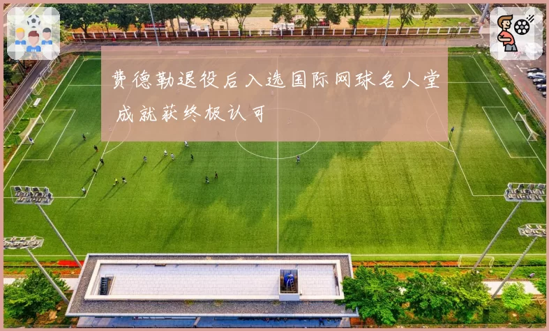 费德勒退役后入选国际网球名人堂 成就获终极认可