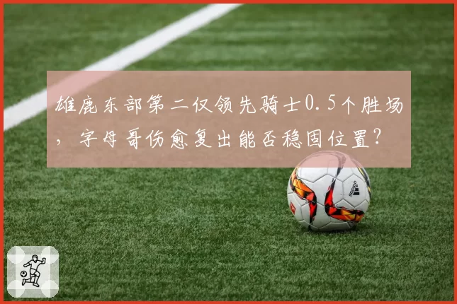 雄鹿东部第二仅领先骑士0.5个胜场，字母哥伤愈复出能否稳固位置？