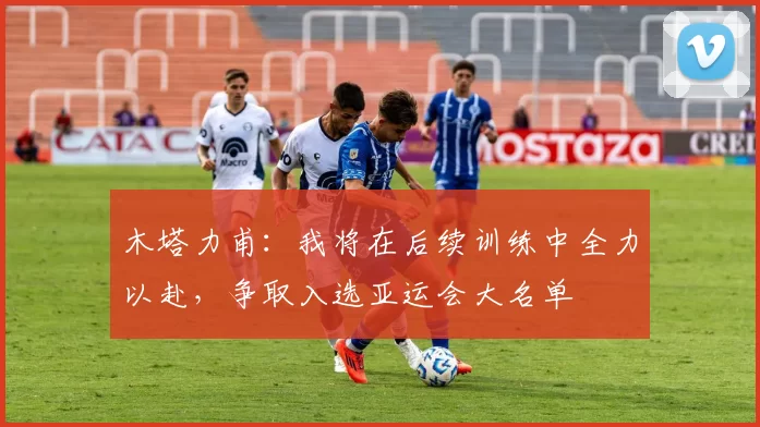 木塔力甫:我将在后续训练中全力以赴,争取入选亚运会大名单