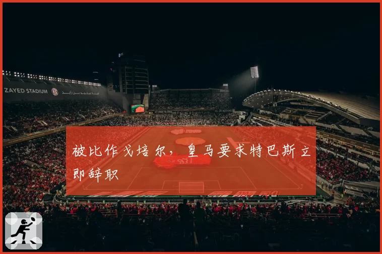 被比作戈培尔，皇马要求特巴斯立即辞职