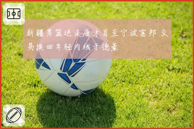 新疆男篮送走唐才育至宁波富邦 交易换回年轻内线于德豪