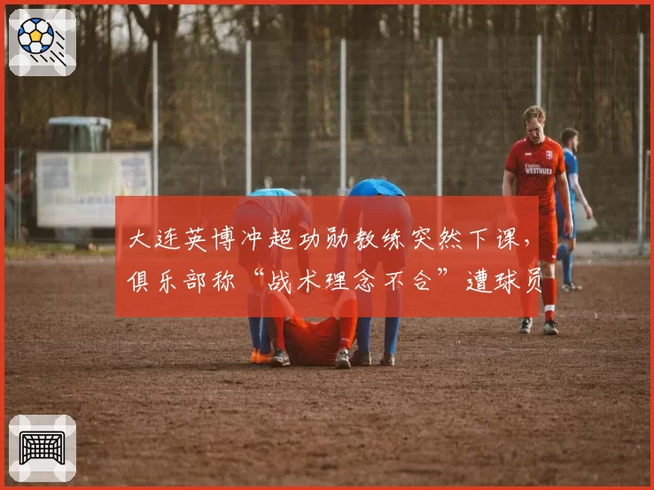 大连英博冲超功勋教练突然下课,俱乐部称“战术理念不合”遭球员集体沉默抗议