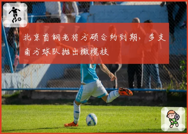 北京首钢老将方硕合约到期,多支南方球队抛出橄榄枝