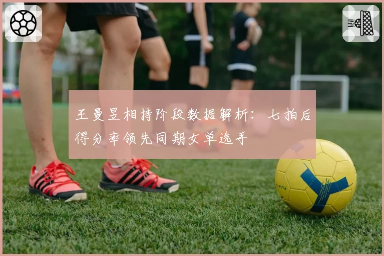 王曼昱相持阶段数据解析：七拍后得分率领先同期女单选手
