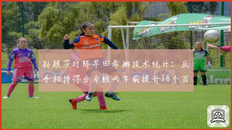 孙颖莎对阵早田希娜技术统计：反手相持得分率较两年前提升18个百分点