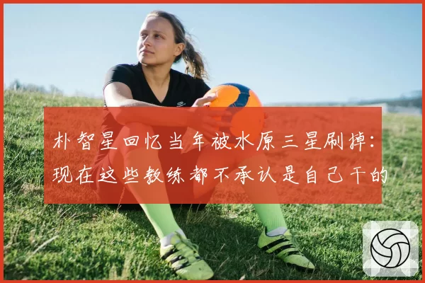 朴智星回忆当年被水原三星刷掉：现在这些教练都不承认是自己干的