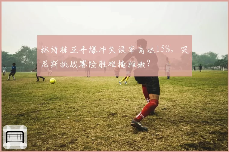 林诗栋正手爆冲失误率高达15%，突尼斯挑战赛险胜难掩稚嫩？
