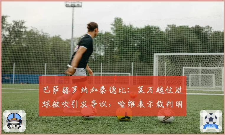 巴萨赫罗纳加泰德比:莱万越位进球被吹引发争议,哈维表示裁判明显犯错