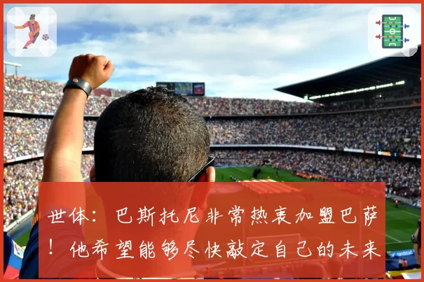 世体:巴斯托尼非常热衷加盟巴萨!他希望能够尽快敲定自己的未来