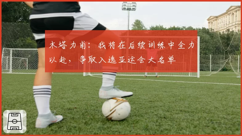 木塔力甫：我将在后续训练中全力以赴，争取入选亚运会大名单