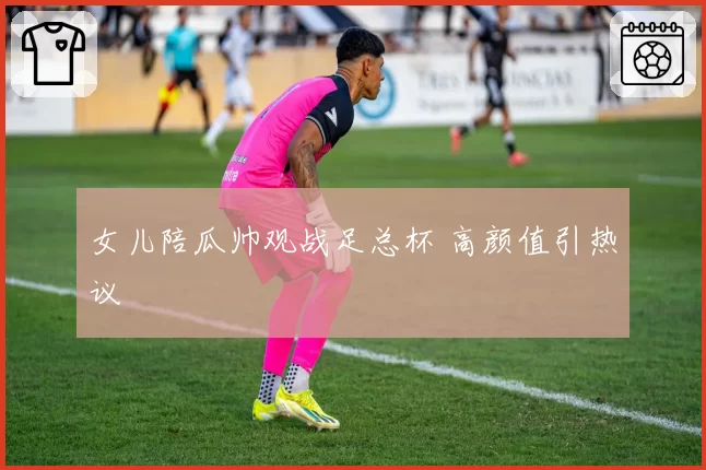 女儿陪瓜帅观战足总杯 高颜值引热议