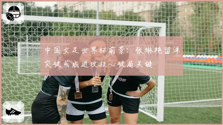 中国女足世界杯前景:张琳艳留洋突破或成进攻核心破局关键