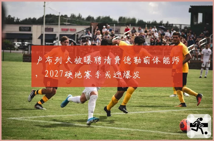 卢布列夫被曝聘请费德勒前体能师，2027硬地赛季或迎爆发